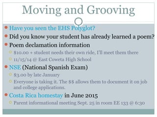 Moving and Grooving 
Have you seen the EHS Polyglot? 
Did you know your student has already learned a poem? 
Poem declamation information 
 $10.00 + student needs their own ride, I’ll meet them there 
 11/15/14 @ East Coweta High School 
NSE (National Spanish Exam) 
 $3.00 by late January 
 Everyone is taking it. The $$ allows them to document it on job 
and college applications. 
Costa Rica homestay in June 2015 
 Parent informational meeting Sept. 25 in room EE 133 @ 6:30 
 