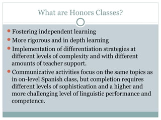 What are Honors Classes? 
Fostering independent learning 
More rigorous and in depth learning 
Implementation of differentiation strategies at 
different levels of complexity and with different 
amounts of teacher support. 
Communicative activities focus on the same topics as 
in on-level Spanish class, but completion requires 
different levels of sophistication and a higher and 
more challenging level of linguistic performance and 
competence. 
 