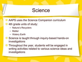 Science 
AAPS uses the Science Companion curriculum 
4th grade units of study: 
– Nature’s Recyclers 
– Matter 
– Watery Earth 
Science is taught through inquiry-based hands-on 
investigations 
Throughout the year, students will be engaged in 
writing activities related to various science ideas and 
investigations 
 