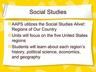 Social Studies 
AAPS utilizes the Social Studies Alive!: 
Regions of Our Country 
Units will focus on the five United States 
regions 
Students will learn about each region’s 
history, political science, economics, 
and geography 
 