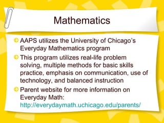Mathematics 
AAPS utilizes the University of Chicago’s 
Everyday Mathematics program 
This program utilizes real-life problem 
solving, multiple methods for basic skills 
practice, emphasis on communication, use of 
technology, and balanced instruction 
Parent website for more information on 
Everyday Math: 
http://everydaymath.uchicago.edu/parents/ 
 