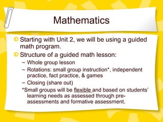 Mathematics 
Starting with Unit 2, we will be using a guided 
math program. 
Structure of a guided math lesson: 
– Whole group lesson 
– Rotations: small group instruction*, independent 
practice, fact practice, & games 
– Closing (share out) 
*Small groups will be flexible and based on students’ 
learning needs as assessed through pre-assessments 
and formative assessment. 
 