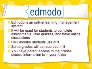 Edmodo is an online learning management 
system 
It will be used for students to complete 
assignments, take quizzes, and have online 
discussions 
I will monitor students use of it 
Some grades will be recorded in it 
You have parent access to the grades, 
access information is in your folder 
 