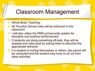 Classroom Management 
Whole Brain Teaching 
All Thurston School rules will be enforced in this 
classroom 
I will also utilize the PBIS school-wide system for 
discipline and positive reinforcement 
If students are doing something off-task, they will be 
stopped and refocused by asking them to describe the 
appropriate behavior 
If a student is hurting themselves or others, the parent will 
be contacted and the student may have to sit out from 
class activities 
 