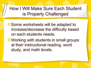 How I Will Make Sure Each Student 
is Properly Challenged 
Some worksheets will be adapted to 
increase/decrease the difficulty based 
on each students needs. 
Working with students in small groups 
at their instructional reading, word 
study, and math levels. 
 