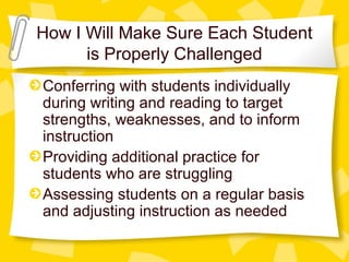 How I Will Make Sure Each Student 
is Properly Challenged 
Conferring with students individually 
during writing and reading to target 
strengths, weaknesses, and to inform 
instruction 
Providing additional practice for 
students who are struggling 
Assessing students on a regular basis 
and adjusting instruction as needed 
 