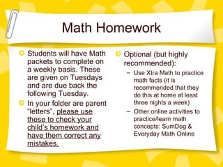 Math Homework 
Students will have Math 
packets to complete on 
a weekly basis. These 
are given on Tuesdays 
and are due back the 
following Tuesday. 
In your folder are parent 
“letters”, please use 
these to check your 
child’s homework and 
have them correct any 
mistakes. 
Optional (but highly 
recommended): 
– Use Xtra Math to practice 
math facts (it is 
recommended that they 
do this at home at least 
three nights a week) 
– Other online activities to 
practice/learn math 
concepts: SumDog & 
Everyday Math Online 
 