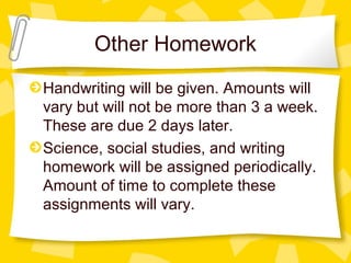 Other Homework 
Handwriting will be given. Amounts will 
vary but will not be more than 3 a week. 
These are due 2 days later. 
Science, social studies, and writing 
homework will be assigned periodically. 
Amount of time to complete these 
assignments will vary. 
 