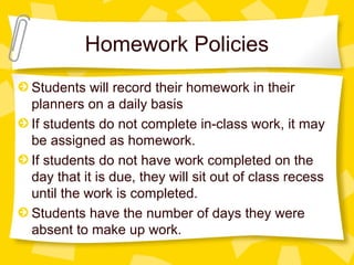 Homework Policies 
Students will record their homework in their 
planners on a daily basis 
If students do not complete in-class work, it may 
be assigned as homework. 
If students do not have work completed on the 
day that it is due, they will sit out of class recess 
until the work is completed. 
Students have the number of days they were 
absent to make up work. 
 