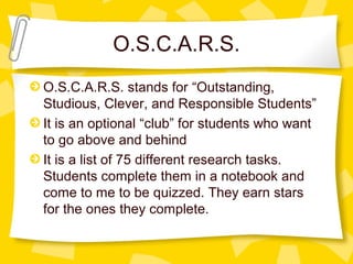O.S.C.A.R.S. 
O.S.C.A.R.S. stands for “Outstanding, 
Studious, Clever, and Responsible Students” 
It is an optional “club” for students who want 
to go above and behind 
It is a list of 75 different research tasks. 
Students complete them in a notebook and 
come to me to be quizzed. They earn stars 
for the ones they complete. 
 