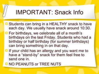 IMPORTANT: Snack Info 
Students can bring in a HEALTHY snack to have 
each day. We usually have snack around 10:30. 
For birthdays, we celebrate all of a month’s 
birthdays on the last Friday. Students who had a 
birthday or half birthday (for summer birthdays) 
can bring something in on that day. 
If your child has an allergy and you want me to 
have a “stand-by” snack for them feel free to 
send one in. 
NO PEANUTS or TREE NUTS 
 