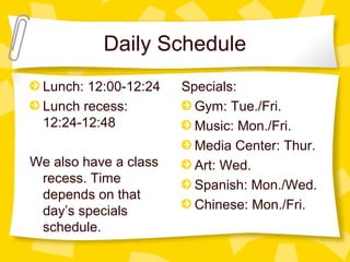 Daily Schedule 
Lunch: 12:00-12:24 
Lunch recess: 
12:24-12:48 
We also have a class 
recess. Time 
depends on that 
day’s specials 
schedule. 
Specials: 
Gym: Tue./Fri. 
Music: Mon./Fri. 
Media Center: Thur. 
Art: Wed. 
Spanish: Mon./Wed. 
Chinese: Mon./Fri. 
 