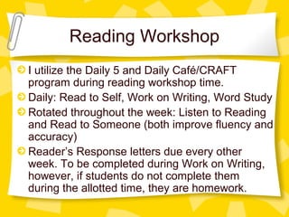Reading Workshop 
I utilize the Daily 5 and Daily Café/CRAFT 
program during reading workshop time. 
Daily: Read to Self, Work on Writing, Word Study 
Rotated throughout the week: Listen to Reading 
and Read to Someone (both improve fluency and 
accuracy) 
Reader’s Response letters due every other 
week. To be completed during Work on Writing, 
however, if students do not complete them 
during the allotted time, they are homework. 
 