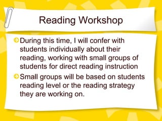 Reading Workshop 
During this time, I will confer with 
students individually about their 
reading, working with small groups of 
students for direct reading instruction 
Small groups will be based on students 
reading level or the reading strategy 
they are working on. 
 