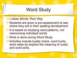 Word Study 
I utilize Words Their Way 
Students are given a pre-assessment to see 
where they are in their spelling development 
It is based on studying word patterns, not 
memorizing individual words 
Work is done during Word Study 
Activities include buddy check, word hunts, 
word webs (to explore the meaning of roots) 
and word sorts. 
 
