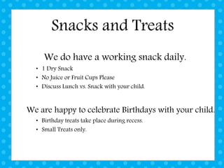 Snacks and Treats
We do have a working snack daily.
• 1 Dry Snack
• No Juice or Fruit Cups Please
• Discuss Lunch vs. Snack with your child.
We are happy to celebrate Birthdays with your child.
• Birthday treats take place during recess.
• Small Treats only.
 