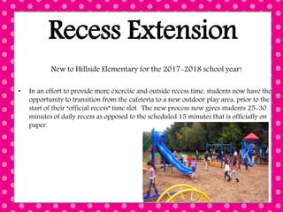 Recess Extension
New to Hillside Elementary for the 2017-2018 school year!
• In an effort to provide more exercise and outside recess time, students now have the
opportunity to transition from the cafeteria to a new outdoor play area, prior to the
start of their “official recess” time slot. The new process now gives students 25-30
minutes of daily recess as opposed to the scheduled 15 minutes that is officially on
paper.
 