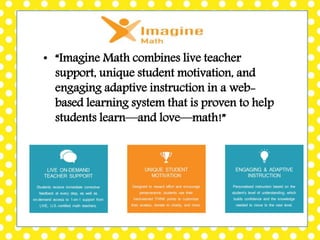 • “Imagine Math combines live teacher
support, unique student motivation, and
engaging adaptive instruction in a web-
based learning system that is proven to help
students learn—and love—math!”
 