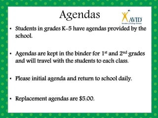 Agendas
• Students in grades K-5 have agendas provided by the
school.
• Agendas are kept in the binder for 1st and 2nd grades
and will travel with the students to each class.
• Please initial agenda and return to school daily.
• Replacement agendas are $5.00.
 