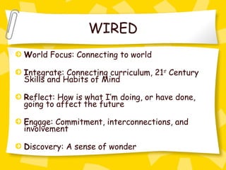 WIRED
World Focus: Connecting to world

Integrate: Connecting curriculum, 21st Century
Skills and Habits of Mind

Reflect: How is what I’m doing, or have done,
going to affect the future

Engage: Commitment, interconnections, and
involvement

Discovery: A sense of wonder
 
