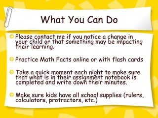 What You Can Do
Please contact me if you notice a change in
your child or that something may be impacting
their learning.

Practice Math Facts online or with flash cards

Take a quick moment each night to make sure
that what is in their assignment notebook is
completed and write down their minutes.

Make sure kids have all school supplies (rulers,
calculators, protractors, etc.)
 