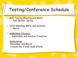 Testing/Conference Schedule
MAP Testing (Reading and Math)
 – Fall, Winter, Spring

ISAT (Reading, Math, and Science)
 – March

AIMSWeb (Fluency)
- September and monitor if need be

Conferences
-November and March
-I would like if kids could attend
 