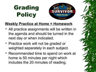 Grading
      Policy
Weekly Practice at Home = Homework
 All practice assignments will be written in

  the agenda and should be turned in the
  next day or when indicated.
 Practice work will not be graded or

  weighted separately in each subject.
 Recommended time to spend on work at

  home is 50 minutes per night which
  includes the 20 minutes of reading.
 