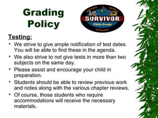 Grading
        Policy
Testing:
   We strive to give ample notification of test dates.
    You will be able to find these in the agenda.
   We also strive to not give tests in more than two
    subjects on the same day.
   Please assist and encourage your child in
    preparation.
   Students should be able to review previous work
    and notes along with the various chapter reviews.
   Of course, those students who require
    accommodations will receive the necessary
    materials.
 