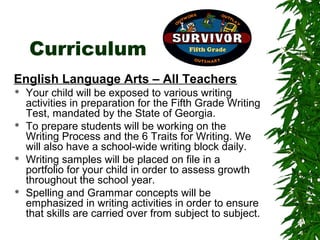 Curriculum
English Language Arts – All Teachers
   Your child will be exposed to various writing
    activities in preparation for the Fifth Grade Writing
    Test, mandated by the State of Georgia.
   To prepare students will be working on the
    Writing Process and the 6 Traits for Writing. We
    will also have a school-wide writing block daily.
   Writing samples will be placed on file in a
    portfolio for your child in order to assess growth
    throughout the school year.
   Spelling and Grammar concepts will be
    emphasized in writing activities in order to ensure
    that skills are carried over from subject to subject.
 