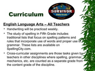 Curriculum
English Language Arts – All Teachers
   Handwriting will be practiced weekly.
   The study of spelling in Fifth Grade includes
    traditional lists that focus on spelling patterns and
    rules that incorporate use of words and proper use of
    grammar. These lists are available on
    SpellingCity.com.
   Cross-curricular assignments are those tasks given by
    teachers in other disciplines where spelling, grammar,
    mechanics, etc. are counted as a separate grade from
    the content grade of the discipline.
 