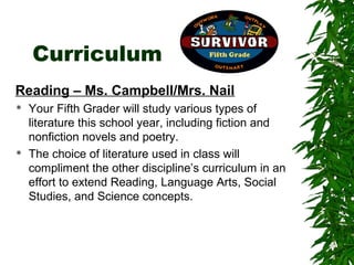 Curriculum
Reading – Ms. Campbell/Mrs. Nail
   Your Fifth Grader will study various types of
    literature this school year, including fiction and
    nonfiction novels and poetry.
   The choice of literature used in class will
    compliment the other discipline’s curriculum in an
    effort to extend Reading, Language Arts, Social
    Studies, and Science concepts.
 