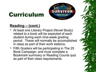 Curriculum
Reading – (cont.)
   At least one Literary Project (Novel Study)
    related to a book will be expected of each
    student during each nine-week grading
    period. These will normally be accomplished
    in class as part of their work stations.
   Fifth Graders will be participating in The 25
    Book Campaign, and must complete a
    Bookmark summary or Reading Counts quiz
    as part of their class requirements.
 