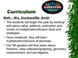 Curriculum
Math – Mrs. Douthard/Ms. Smith
 The students will begin the year by working

  with place value, patterns, estimation and
  review of multiplication/division facts and
  strategies.
 Once mastered, they will learn

  multiplication/division of decimals.
 Our 5th graders will then learn about

  fractions, data collection/graphing, geometry,
  measurement, and pre-algebra.
 