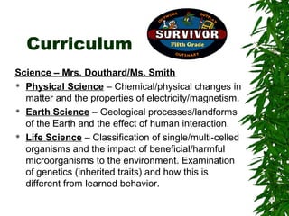Curriculum
Science – Mrs. Douthard/Ms. Smith
 Physical Science – Chemical/physical changes in

  matter and the properties of electricity/magnetism.
 Earth Science – Geological processes/landforms

  of the Earth and the effect of human interaction.
 Life Science – Classification of single/multi-celled

  organisms and the impact of beneficial/harmful
  microorganisms to the environment. Examination
  of genetics (inherited traits) and how this is
  different from learned behavior.
 