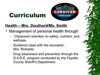Curriculum
Health – Mrs. Douthard/Ms. Smith
 Management of personal health through:

  – Classroom activities on safety, nutrition, and
    wellness
  – Guidance class with the counselor,
    Mrs. Richards
  – Drug awareness and prevention through the
    D.A.R.E. program conducted by the Fayette
    County Sheriff’s Department.
 