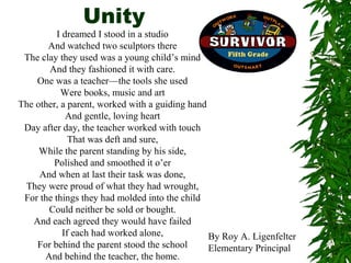 Unity
          I dreamed I stood in a studio
       And watched two sculptors there
 The clay they used was a young child’s mind
       And they fashioned it with care.
    One was a teacher—the tools she used
           Were books, music and art
The other, a parent, worked with a guiding hand
             And gentle, loving heart
 Day after day, the teacher worked with touch
              That was deft and sure,
     While the parent standing by his side,
         Polished and smoothed it o’er
     And when at last their task was done,
 They were proud of what they had wrought,
 For the things they had molded into the child
       Could neither be sold or bought.
   And each agreed they would have failed
            If each had worked alone,           By Roy A. Ligenfelter
    For behind the parent stood the school      Elementary Principal
      And behind the teacher, the home.
 