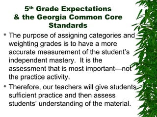 5th Grade Expectations
    & the Georgia Common Core
                Standards
 The purpose of assigning categories and

  weighting grades is to have a more
  accurate measurement of the student’s
  independent mastery. It is the
  assessment that is most important—not
  the practice activity.
 Therefore, our teachers will give students

  sufficient practice and then assess
  students’ understanding of the material.
 