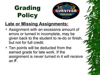 Grading
        Policy
Late or Missing Assignments:
   Assignment with an excessive amount of
    errors or turned in incomplete, may be
    given back to the student to re-do or finish,
    but not for full credit.
   Ten points will be deducted from the
    earned grade for late work. If the
    assignment is never turned in it will receive
    an F.
 