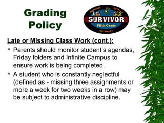 Grading
      Policy
Late or Missing Class Work (cont.):
 Parents should monitor student’s agendas,

  Friday folders and Infinite Campus to
  ensure work is being completed.
 A student who is constantly neglectful

  (defined as - missing three assignments or
  more a week for two weeks in a row) may
  be subject to administrative discipline.
 
