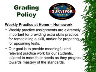Grading
      Policy
Weekly Practice at Home = Homework
 Weekly practice assignments are extremely

  important for providing extra skills practice,
  for remediating a skill, and/or for preparing
  for upcoming tests.
 Our goal is to provide meaningful and

  relevant practice work for our students,
  tailored to meet their needs as they progress
  towards mastery of the standards.
 