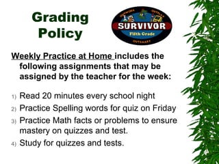 Grading
         Policy
Weekly Practice at Home includes the
 following assignments that may be
 assigned by the teacher for the week:

1)   Read 20 minutes every school night
2)   Practice Spelling words for quiz on Friday
3)   Practice Math facts or problems to ensure
     mastery on quizzes and test.
4)   Study for quizzes and tests.
 