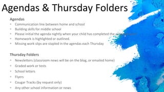 Agendas & Thursday Folders
Agendas
 Communication line between home and school
 Building skills for middle school
 Please initial the agenda nightly when your child has completed the assigned work
 Homework is highlighted or outlined.
 Missing work slips are stapled in the agendas each Thursday
Thursday Folders
 Newsletters (classroom news will be on the blog, or emailed home)
 Graded work or tests
 School letters
 Flyers
 Cougar Tracks (by request only)
 Any other school information or news
 