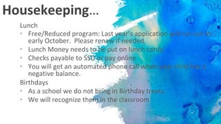 Housekeeping…
Lunch
• Free/Reduced program: Last year’s application will run out in
early October. Please renew if needed.
• Lunch Money needs to be put on lunch cards.
• Checks payable to SSD or pay online
• You will get an automated phone call when your child has a
negative balance.
Birthdays
• As a school we do not bring in Birthday treats.
• We will recognize them in the classroom
 