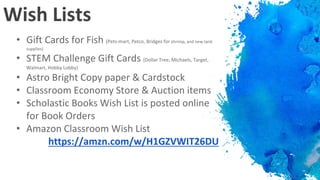 Wish Lists
• Gift Cards for Fish (Pets-mart, Petco, Bridges for shrimp, and new tank
supplies)
• STEM Challenge Gift Cards (Dollar Tree, Michaels, Target,
Walmart, Hobby Lobby)
• Astro Bright Copy paper & Cardstock
• Classroom Economy Store & Auction items
• Scholastic Books Wish List is posted online
for Book Orders
• Amazon Classroom Wish List
https://amzn.com/w/H1GZVWIT26DU
 