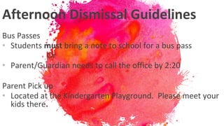 Afternoon Dismissal Guidelines
Bus Passes
• Students must bring a note to school for a bus pass
Or
• Parent/Guardian needs to call the office by 2:20
Parent Pick up
• Located at the Kindergarten Playground. Please meet your
kids there.
 