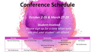 Conference Schedule
October 2-26 & March 27-29
Student-Involved
Please sign up for a time when both
you and your student can attend.
Monday Tuesday Wednesday Thursday Friday
Normal School Day Normal School Day Half School Day No School/
Conferences During
Normal Day
No School
No Conferences
Afternoon & Evening
Conferences
No Conferences Evening Conferences No Evening Conferences
 