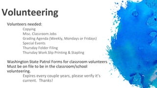 Volunteering
Volunteers needed:
Copying
Misc. Classroom Jobs
Grading Agenda (Weekly, Mondays or Fridays)
Special Events
Thursday Folder Filing
Thursday Work Slip Printing & Stapling
Washington State Patrol Forms for classroom volunteers
Must be on file to be in the classroom/school
volunteering.
Expires every couple years, please verify it’s
current. Thanks!
 