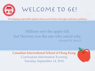 style logos should not be used.




                  Welcome to 6E!
    Developing responsible global citizens andStandard
Red Standard      Red Reversed          Black leaders through academic excellence
                                                                 IB Logo
                  (for use on red
                  background only)


                Millions saw the apple fall,
          but Newton was the one who asked why.
                                                     ~Bernard M. Baruch
                                  Logo Masthead

Mission Statement
The Mission Statement International School of Hong Kong
          Canadian should be incorporated into documents where
possible. The school’s letterhead has it at the bottom of the page. The
Mission Statement can be written Information follows:
                 Curriculum in two forms as Evening
                    Tuesday, Septembercitizens and leaders through
As a statement: To develop responsible global
                                              14, 2010
academic excellence
 