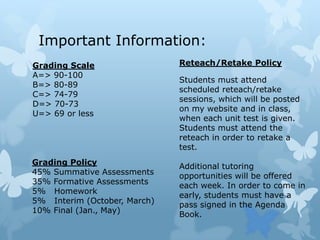 Important Information:Reteach/Retake PolicyStudents must attend scheduled reteach/retake sessions, which will be posted on my website and in class, when each unit test is given. Students must attend the reteach in order to retake a test. Additional tutoring opportunities will be offered each week. In order to come in early, students must have a pass signed in the Agenda Book.Grading ScaleA=> 90-100                                                                            B=> 80-89                                                                    C=> 74-79                                                                     D=> 70-73                                                                    U=> 69 or less                                                              Grading Policy45% Summative Assessments35% Formative Assessments5%   Homework5%   Interim (October, March)10% Final (Jan., May)