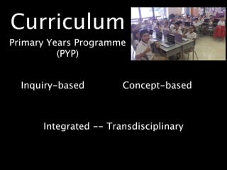 Curriculum
Primary Years Programme
          (PYP)


  Inquiry-based        Concept-based



      Integrated -- Transdisciplinary
 